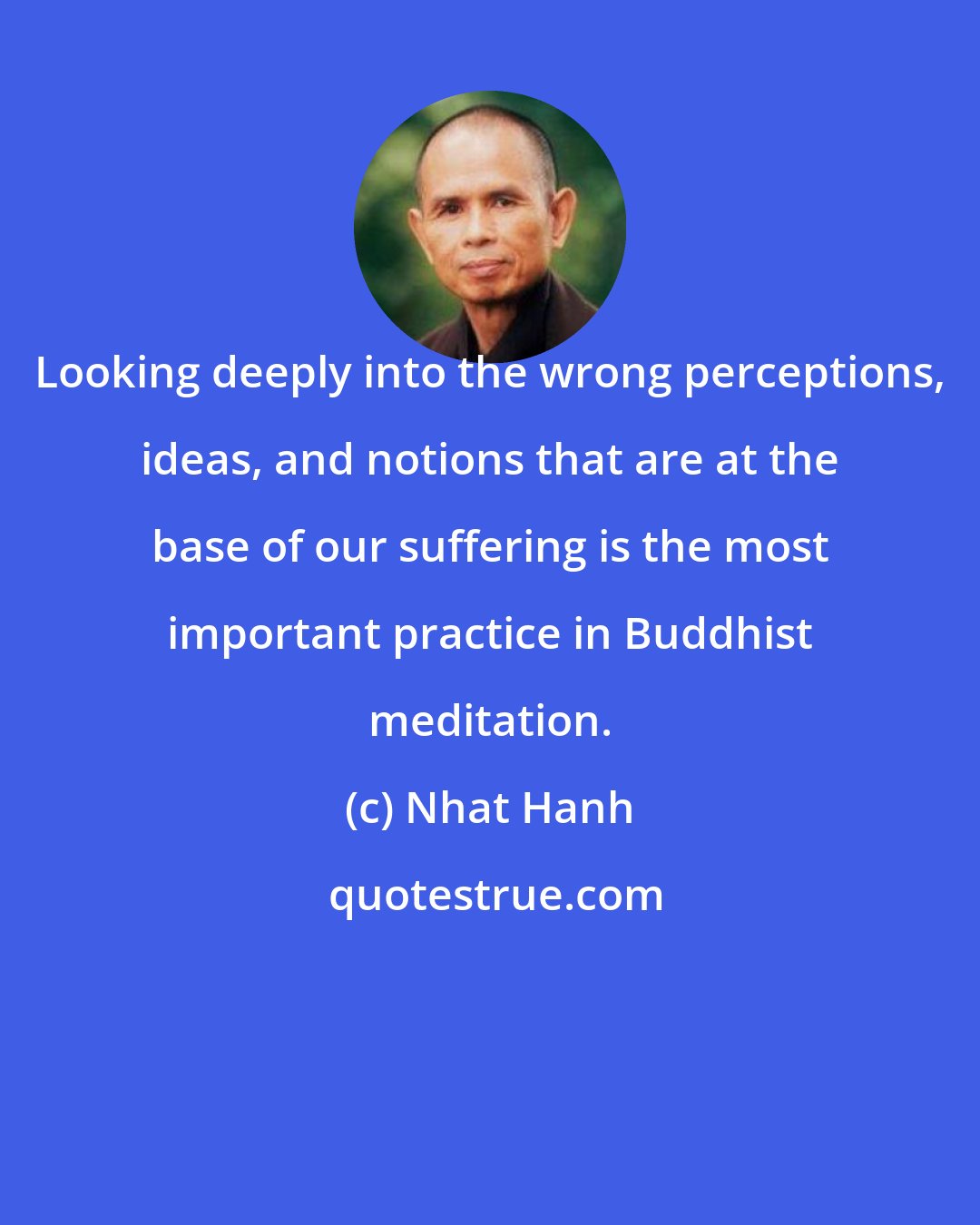 Nhat Hanh: Looking deeply into the wrong perceptions, ideas, and notions that are at the base of our suffering is the most important practice in Buddhist meditation.