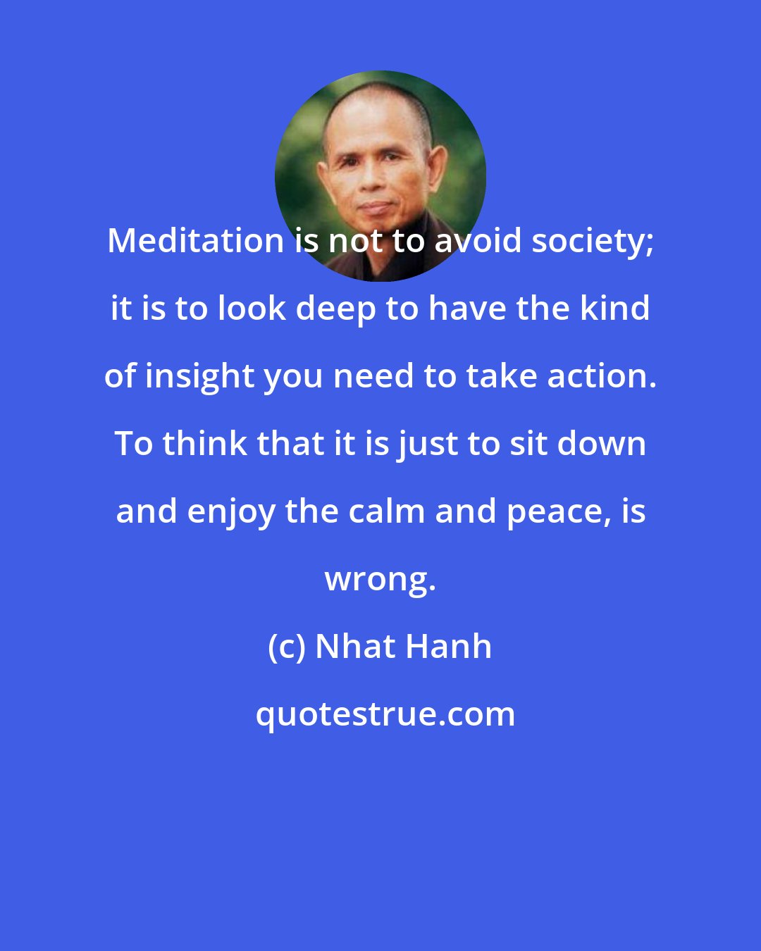 Nhat Hanh: Meditation is not to avoid society; it is to look deep to have the kind of insight you need to take action. To think that it is just to sit down and enjoy the calm and peace, is wrong.