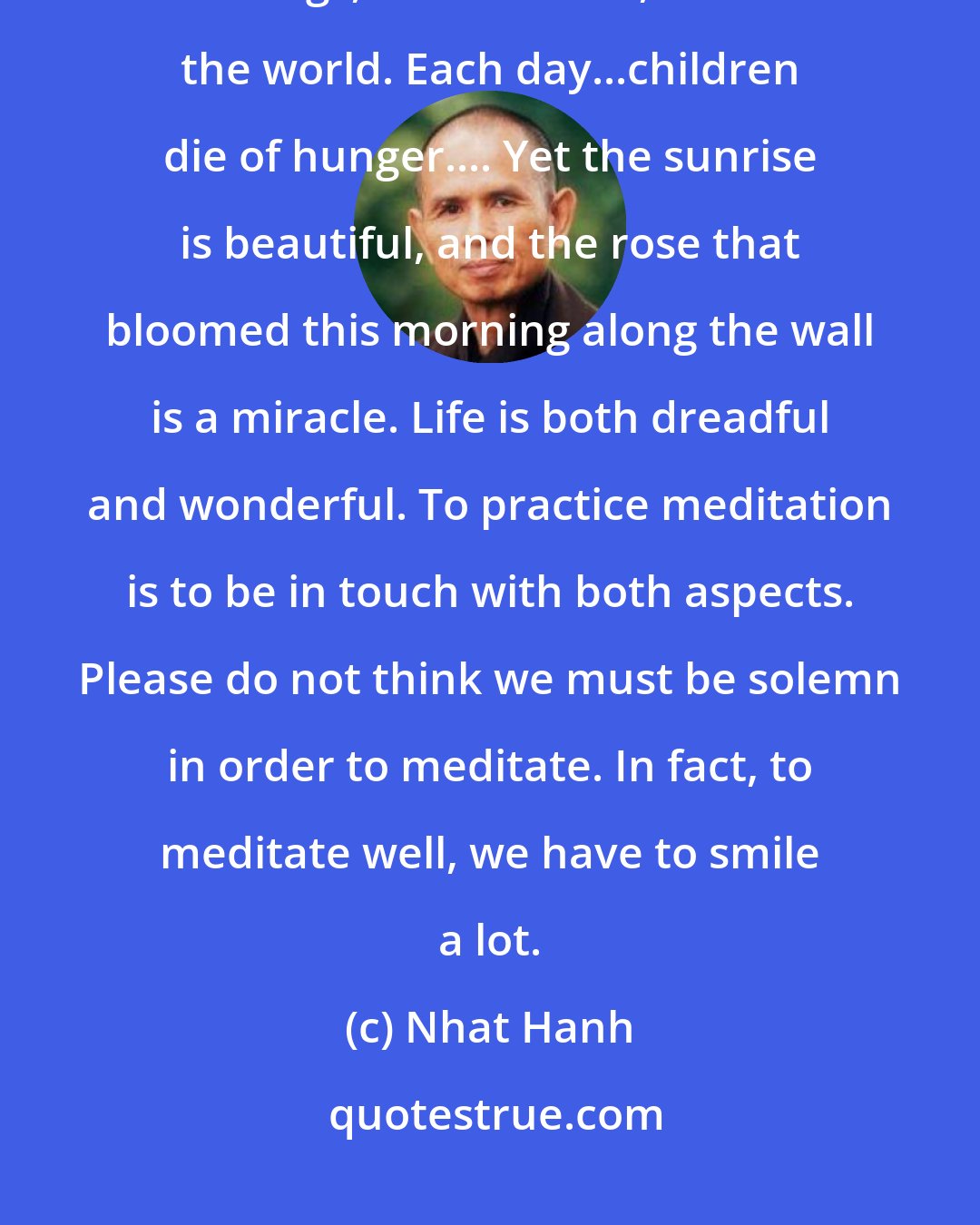 Nhat Hanh: Meditation is to be aware of what is going on - in our bodies, in our feelings, in our minds, and in the world. Each day...children die of hunger.... Yet the sunrise is beautiful, and the rose that bloomed this morning along the wall is a miracle. Life is both dreadful and wonderful. To practice meditation is to be in touch with both aspects. Please do not think we must be solemn in order to meditate. In fact, to meditate well, we have to smile a lot.