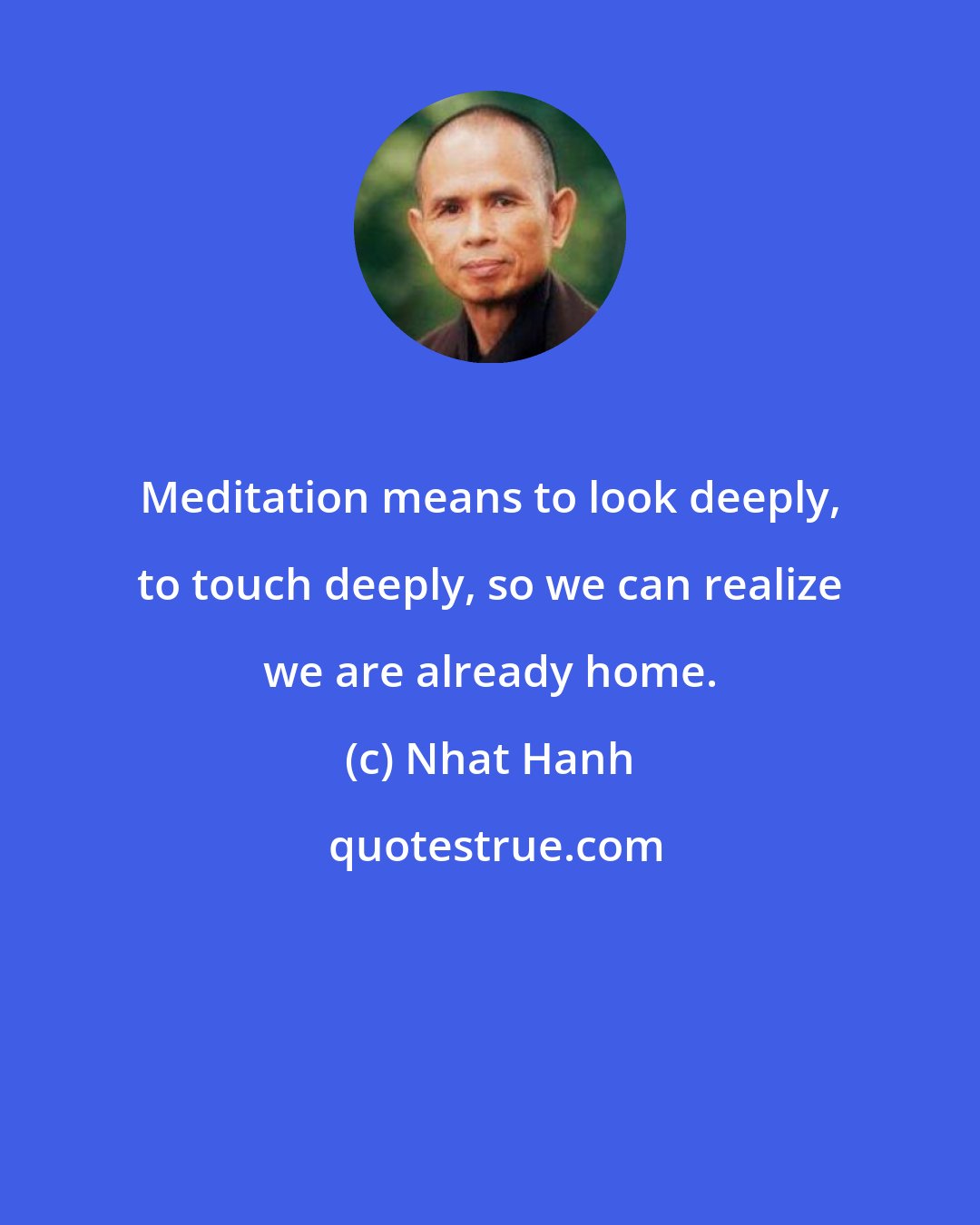 Nhat Hanh: Meditation means to look deeply, to touch deeply, so we can realize we are already home.