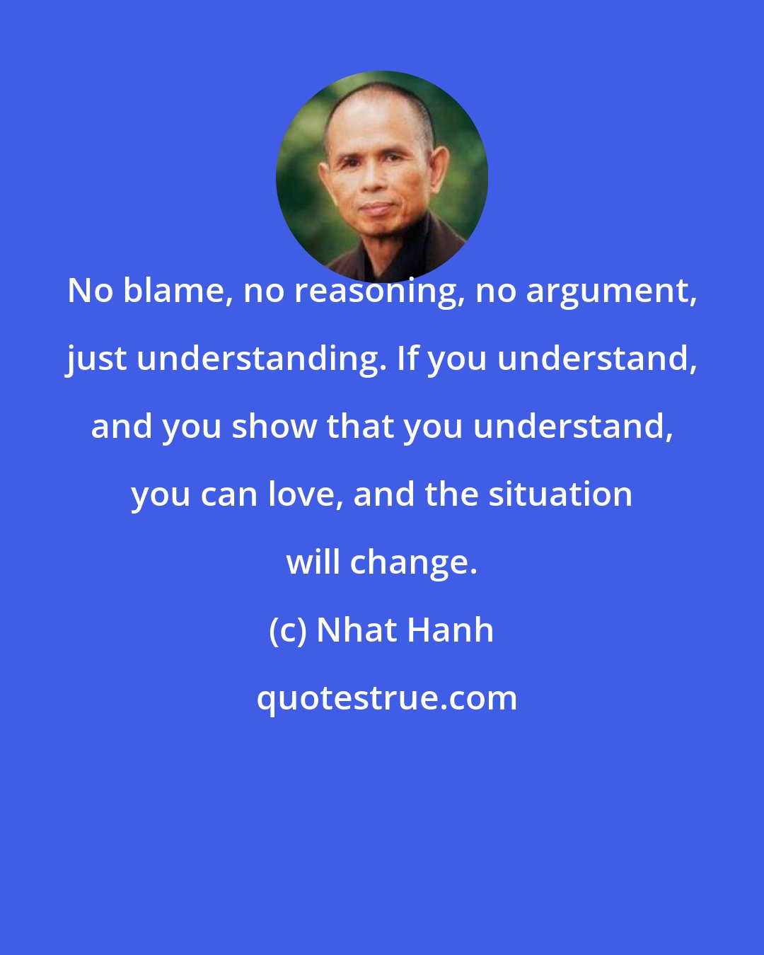 Nhat Hanh: No blame, no reasoning, no argument, just understanding. If you understand, and you show that you understand, you can love, and the situation will change.