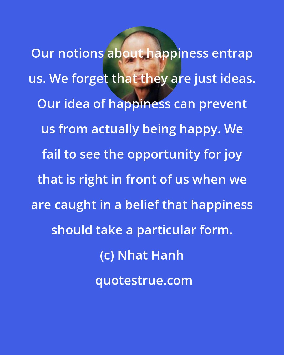 Nhat Hanh: Our notions about happiness entrap us. We forget that they are just ideas. Our idea of happiness can prevent us from actually being happy. We fail to see the opportunity for joy that is right in front of us when we are caught in a belief that happiness should take a particular form.