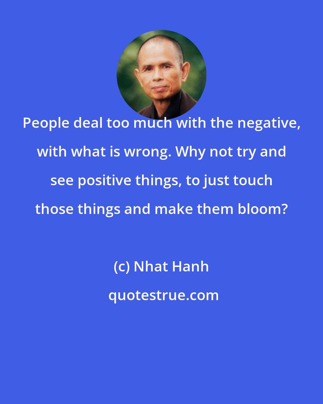 Nhat Hanh: People deal too much with the negative, with what is wrong. Why not try and see positive things, to just touch those things and make them bloom?