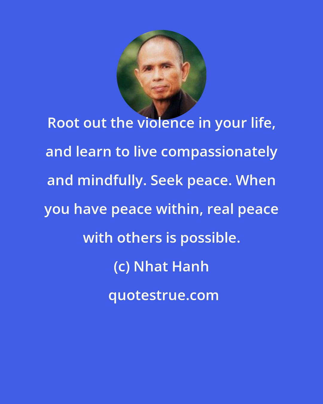 Nhat Hanh: Root out the violence in your life, and learn to live compassionately and mindfully. Seek peace. When you have peace within, real peace with others is possible.