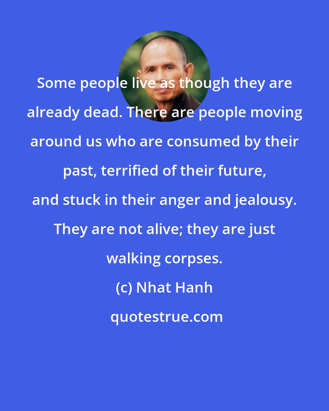 Nhat Hanh: Some people live as though they are already dead. There are people moving around us who are consumed by their past, terrified of their future, and stuck in their anger and jealousy. They are not alive; they are just walking corpses.