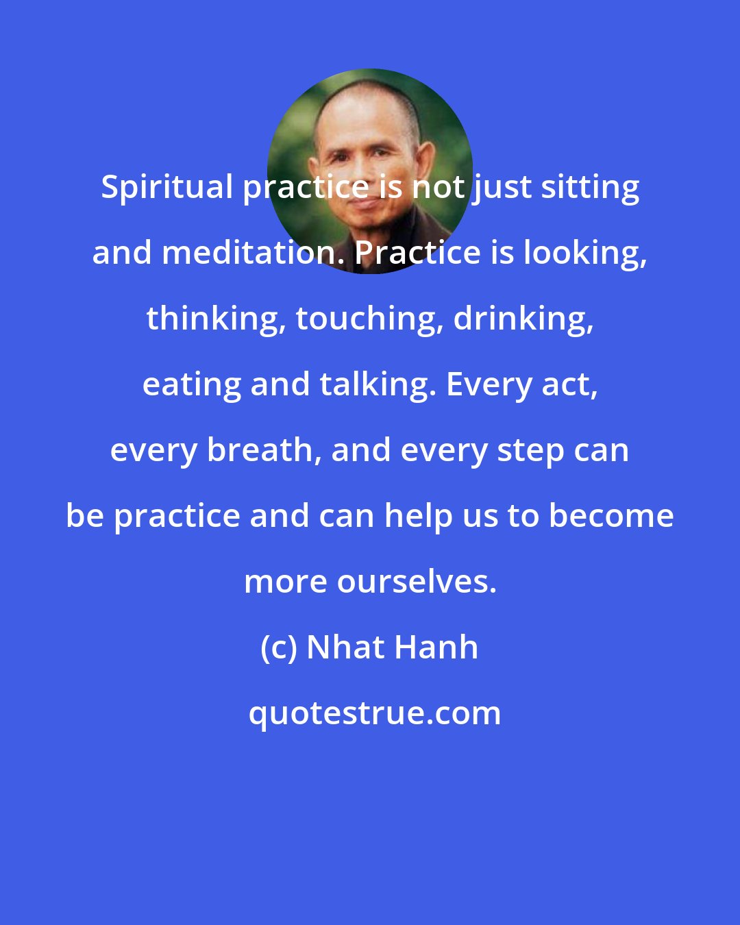 Nhat Hanh: Spiritual practice is not just sitting and meditation. Practice is looking, thinking, touching, drinking, eating and talking. Every act, every breath, and every step can be practice and can help us to become more ourselves.