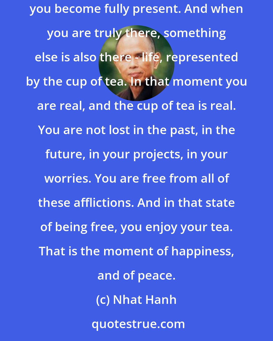 Nhat Hanh: Suppose you are drinking a cup of tea. When you hold your cup, you may like to breathe in, to bring your mind back to your body, and you become fully present. And when you are truly there, something else is also there - life, represented by the cup of tea. In that moment you are real, and the cup of tea is real. You are not lost in the past, in the future, in your projects, in your worries. You are free from all of these afflictions. And in that state of being free, you enjoy your tea. That is the moment of happiness, and of peace.