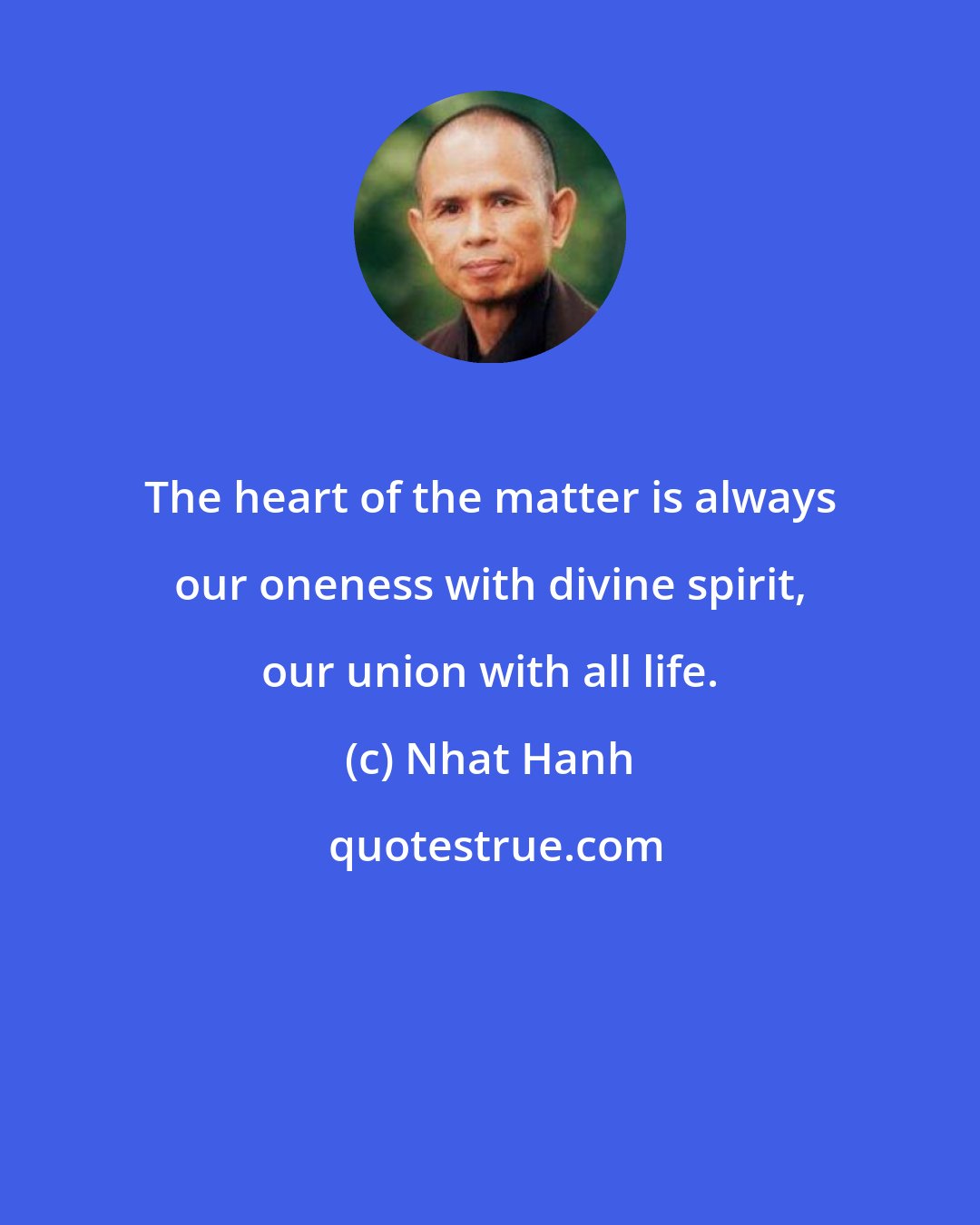 Nhat Hanh: The heart of the matter is always our oneness with divine spirit, our union with all life.