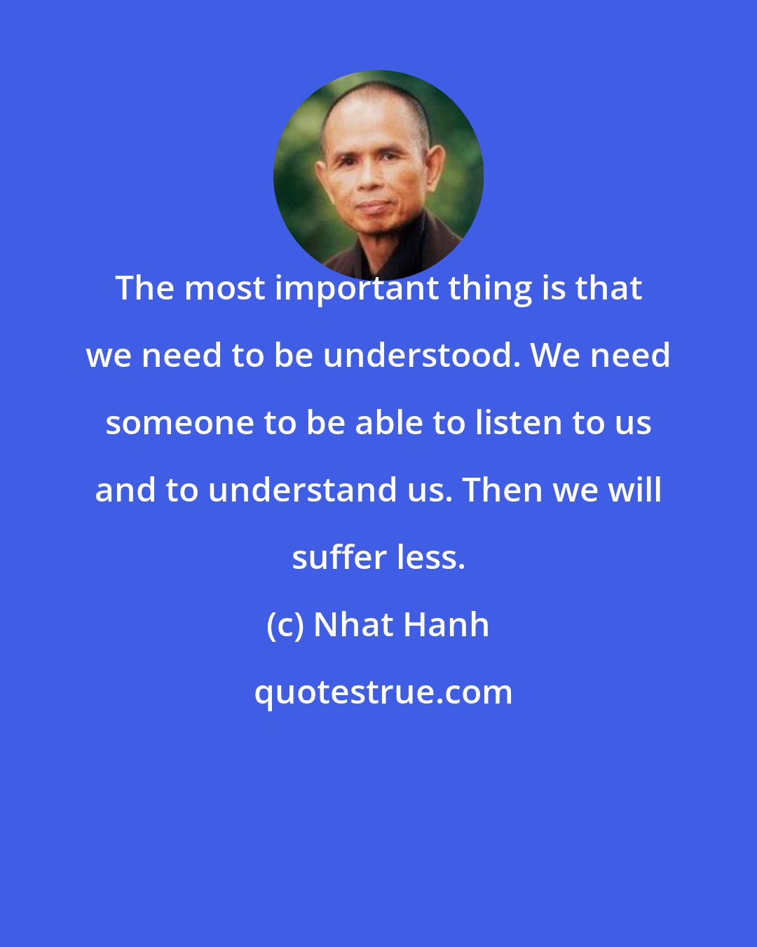 Nhat Hanh: The most important thing is that we need to be understood. We need someone to be able to listen to us and to understand us. Then we will suffer less.