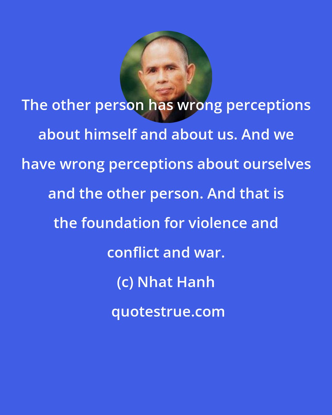 Nhat Hanh: The other person has wrong perceptions about himself and about us. And we have wrong perceptions about ourselves and the other person. And that is the foundation for violence and conflict and war.