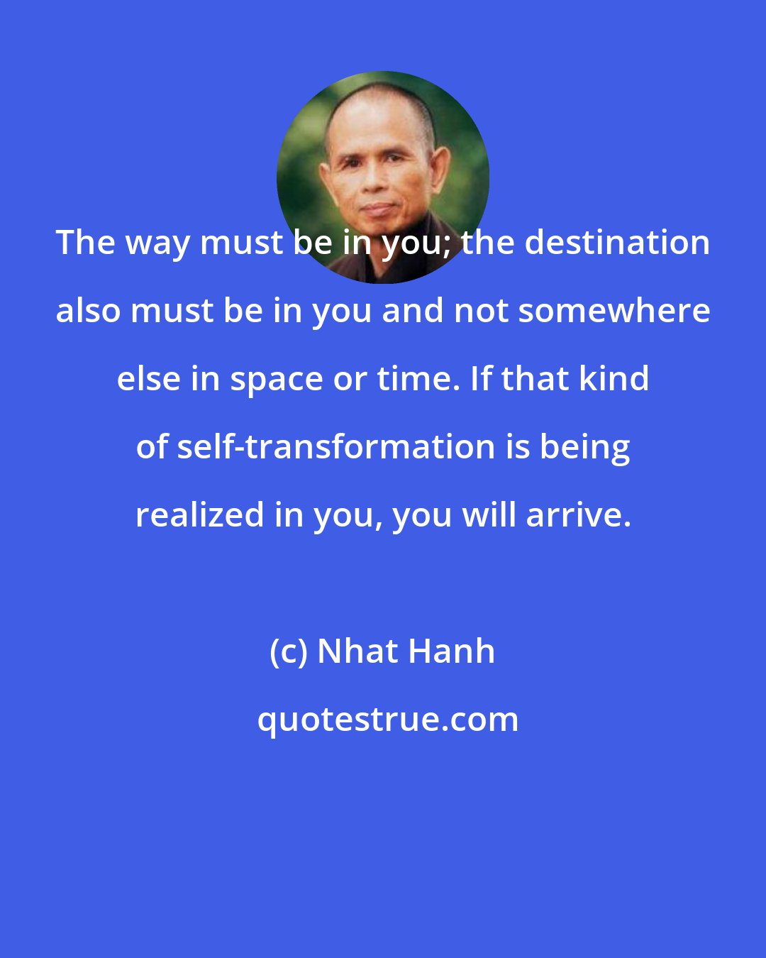 Nhat Hanh: The way must be in you; the destination also must be in you and not somewhere else in space or time. If that kind of self-transformation is being realized in you, you will arrive.