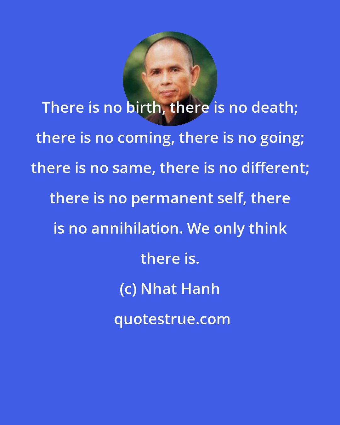 Nhat Hanh: There is no birth, there is no death; there is no coming, there is no going; there is no same, there is no different; there is no permanent self, there is no annihilation. We only think there is.