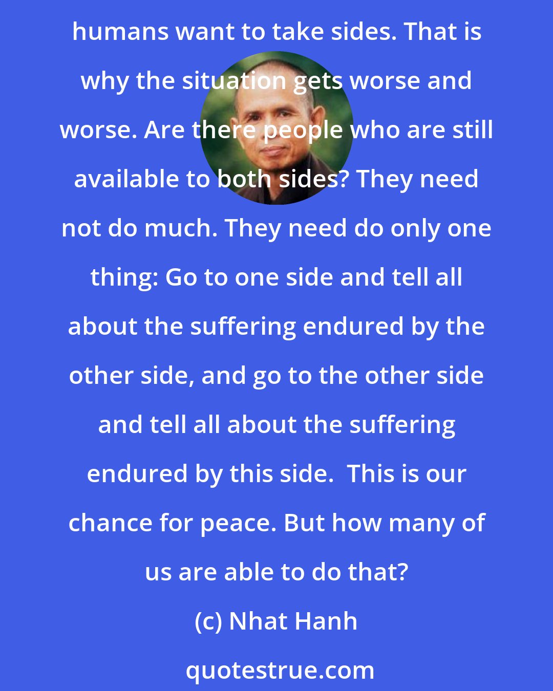 Nhat Hanh: To reconcile conflicting parties, we must have the ability to understand the suffering of both sides. If we take sides, it is impossible to do the work of reconciliation. And humans want to take sides. That is why the situation gets worse and worse. Are there people who are still available to both sides? They need not do much. They need do only one thing: Go to one side and tell all about the suffering endured by the other side, and go to the other side and tell all about the suffering endured by this side.  This is our chance for peace. But how many of us are able to do that?