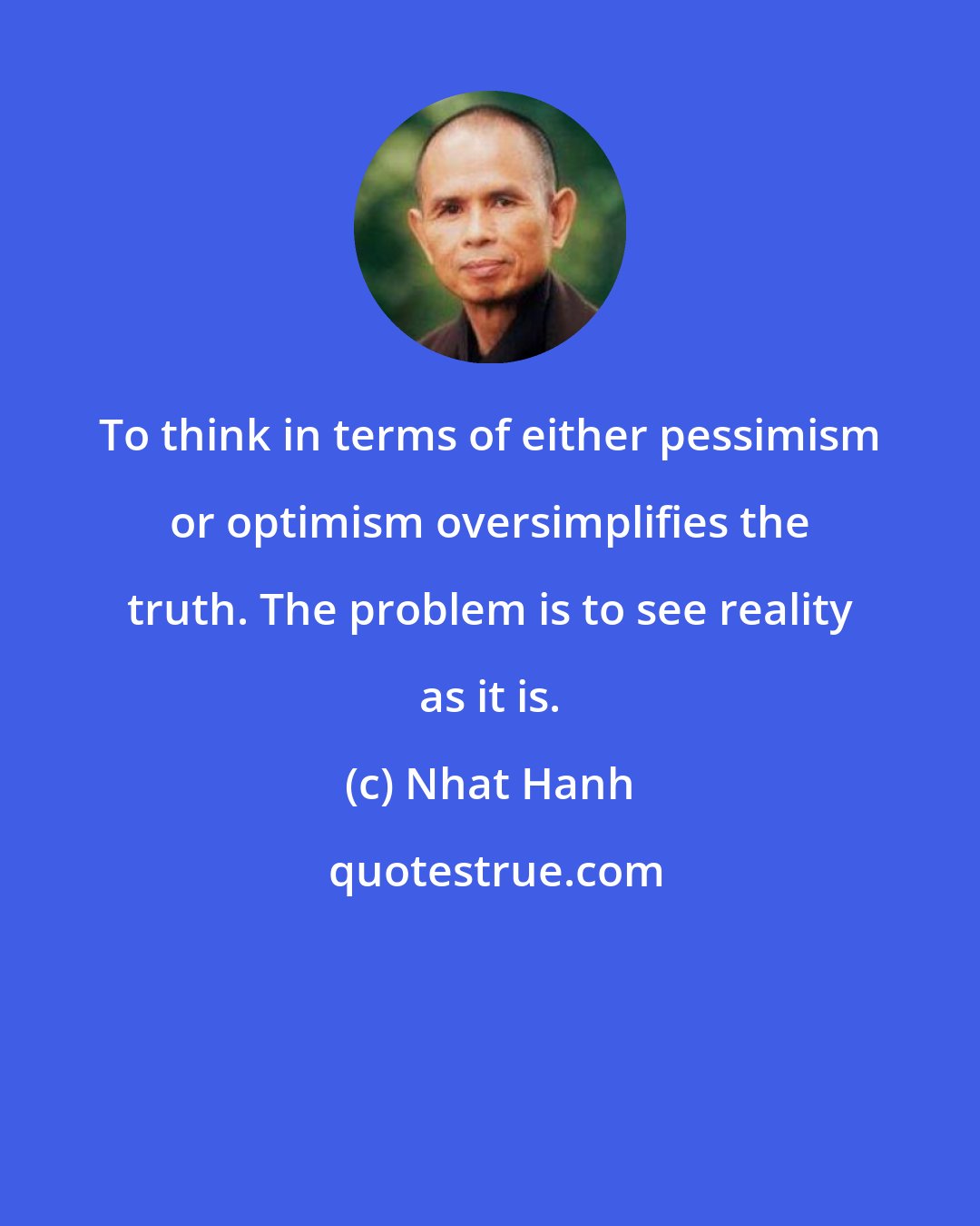 Nhat Hanh: To think in terms of either pessimism or optimism oversimplifies the truth. The problem is to see reality as it is.