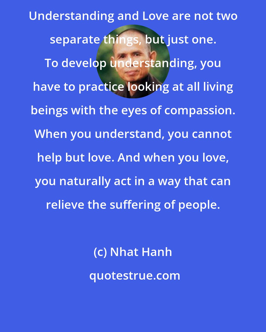 Nhat Hanh: Understanding and Love are not two separate things, but just one. To develop understanding, you have to practice looking at all living beings with the eyes of compassion. When you understand, you cannot help but love. And when you love, you naturally act in a way that can relieve the suffering of people.