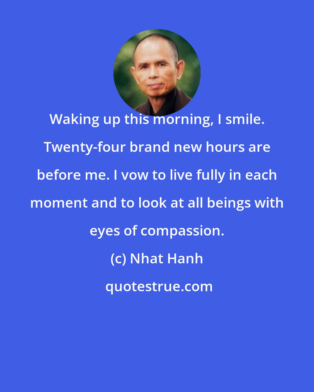 Nhat Hanh: Waking up this morning, I smile. Twenty-four brand new hours are before me. I vow to live fully in each moment and to look at all beings with eyes of compassion.