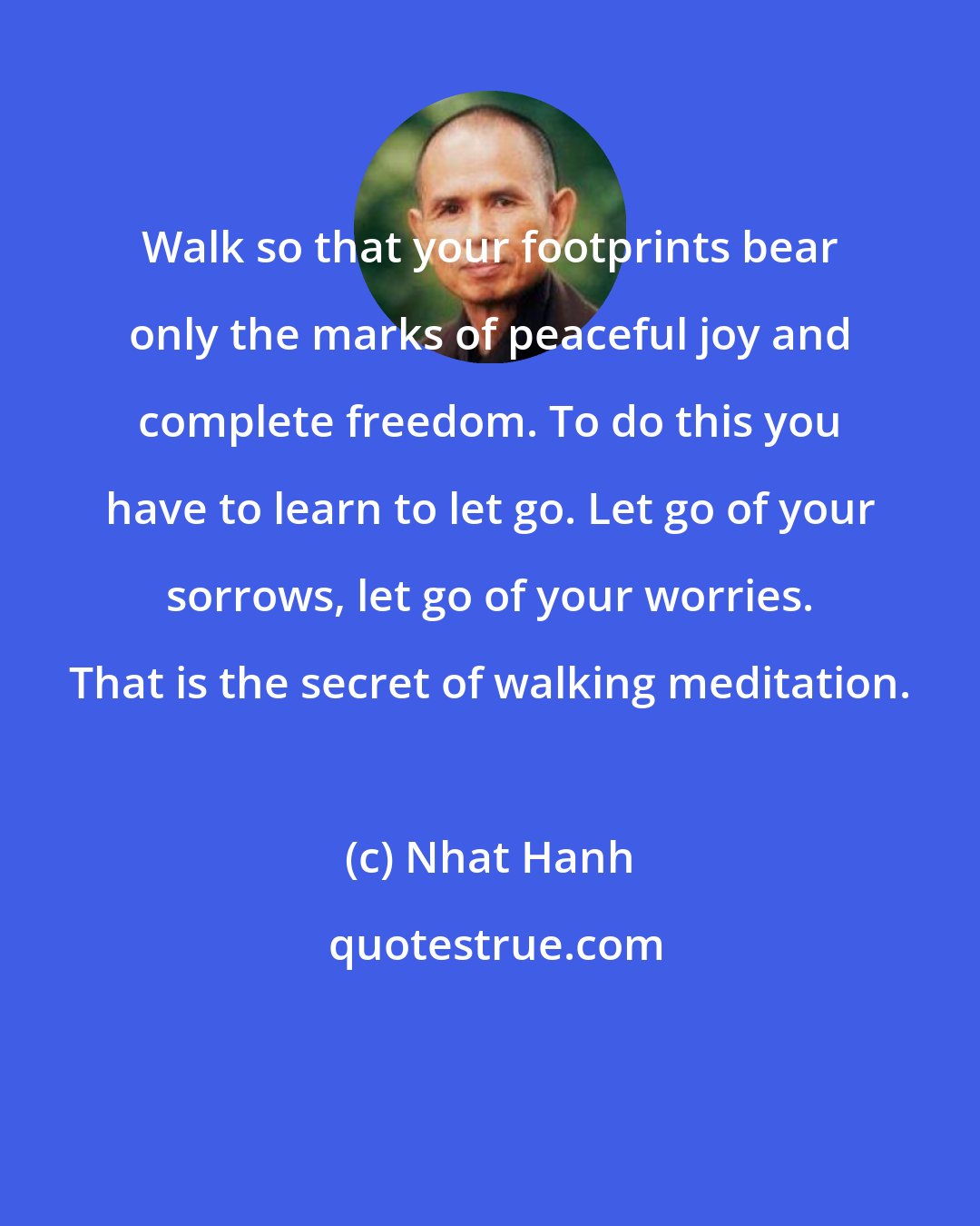 Nhat Hanh: Walk so that your footprints bear only the marks of peaceful joy and complete freedom. To do this you have to learn to let go. Let go of your sorrows, let go of your worries. That is the secret of walking meditation.