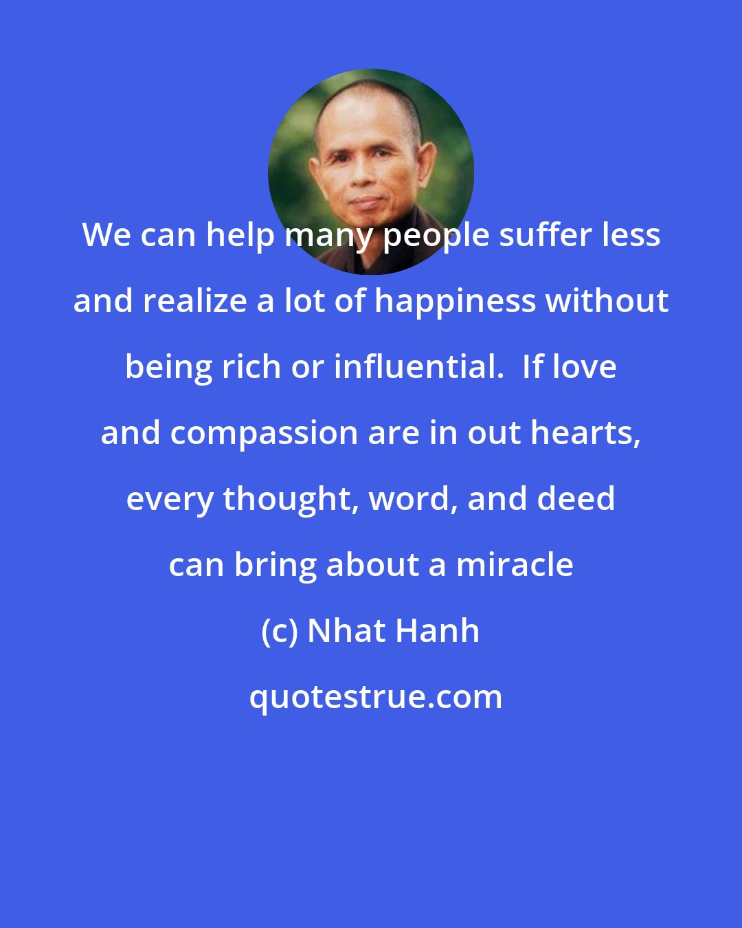 Nhat Hanh: We can help many people suffer less and realize a lot of happiness without being rich or influential.  If love and compassion are in out hearts, every thought, word, and deed can bring about a miracle