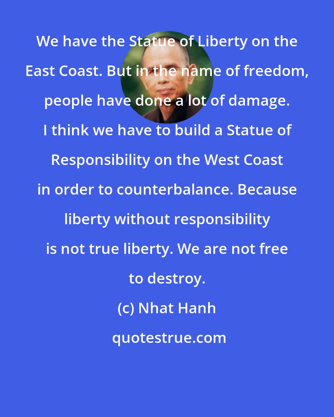 Nhat Hanh: We have the Statue of Liberty on the East Coast. But in the name of freedom, people have done a lot of damage. I think we have to build a Statue of Responsibility on the West Coast in order to counterbalance. Because liberty without responsibility is not true liberty. We are not free to destroy.