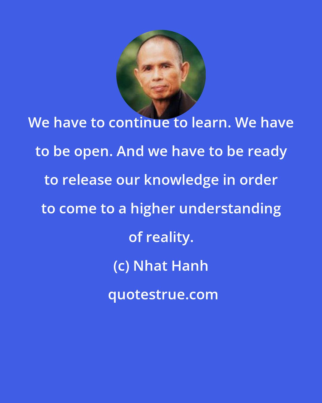 Nhat Hanh: We have to continue to learn. We have to be open. And we have to be ready to release our knowledge in order to come to a higher understanding of reality.