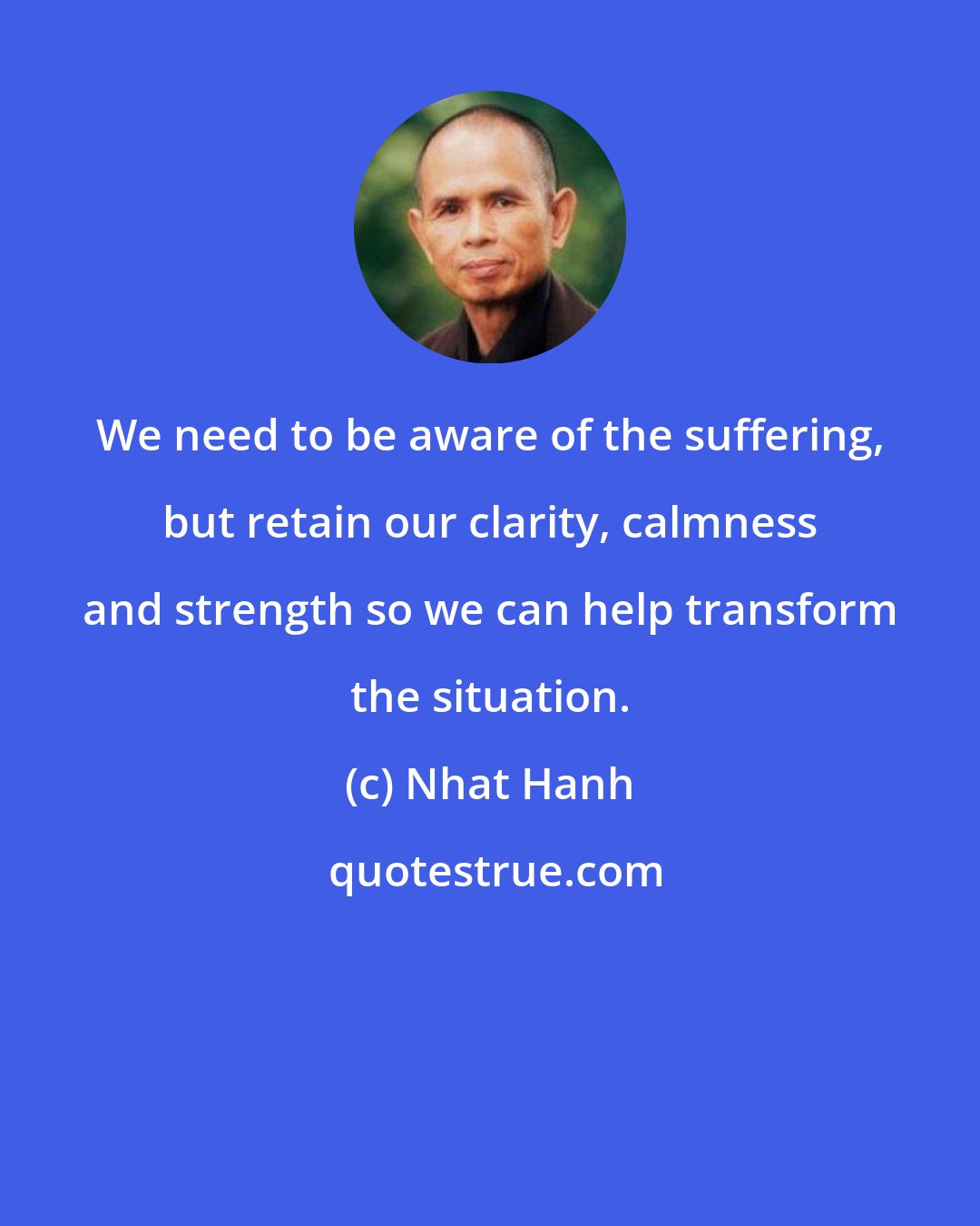 Nhat Hanh: We need to be aware of the suffering, but retain our clarity, calmness and strength so we can help transform the situation.