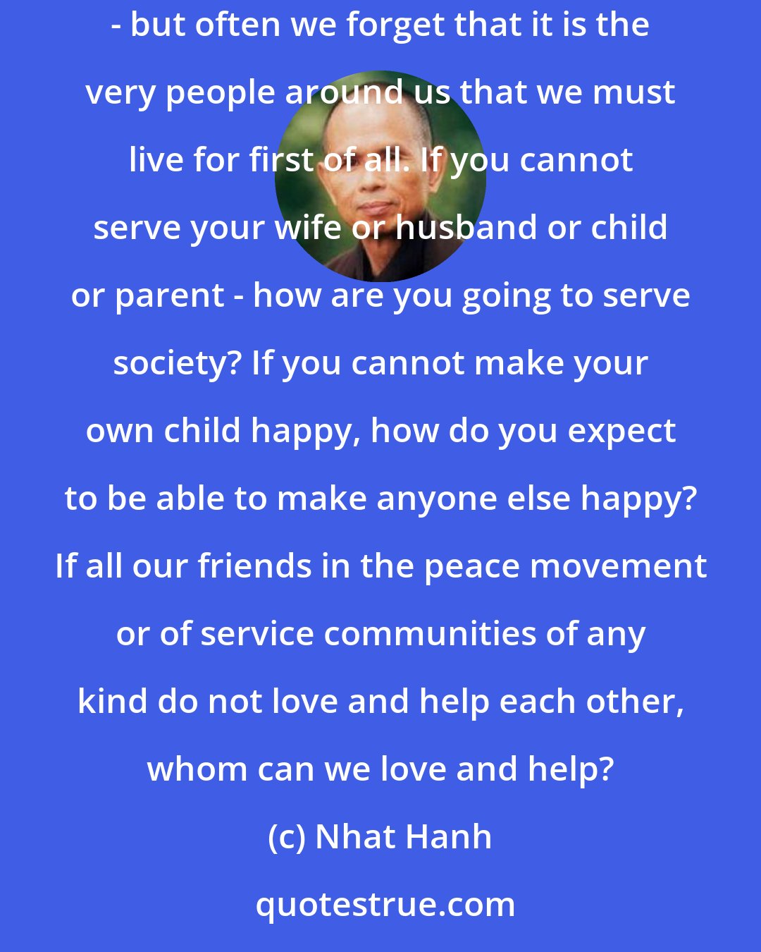 Nhat Hanh: We talk about social service, service to the people, service to humanity, service to others who are far away, helping to bring peace to the world - but often we forget that it is the very people around us that we must live for first of all. If you cannot serve your wife or husband or child or parent - how are you going to serve society? If you cannot make your own child happy, how do you expect to be able to make anyone else happy? If all our friends in the peace movement or of service communities of any kind do not love and help each other, whom can we love and help?