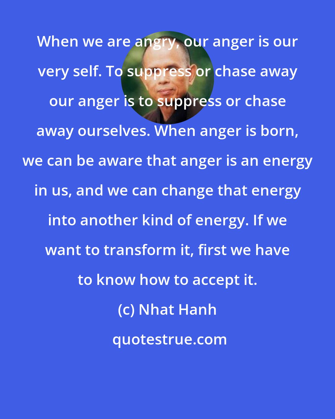 Nhat Hanh: When we are angry, our anger is our very self. To suppress or chase away our anger is to suppress or chase away ourselves. When anger is born, we can be aware that anger is an energy in us, and we can change that energy into another kind of energy. If we want to transform it, first we have to know how to accept it.