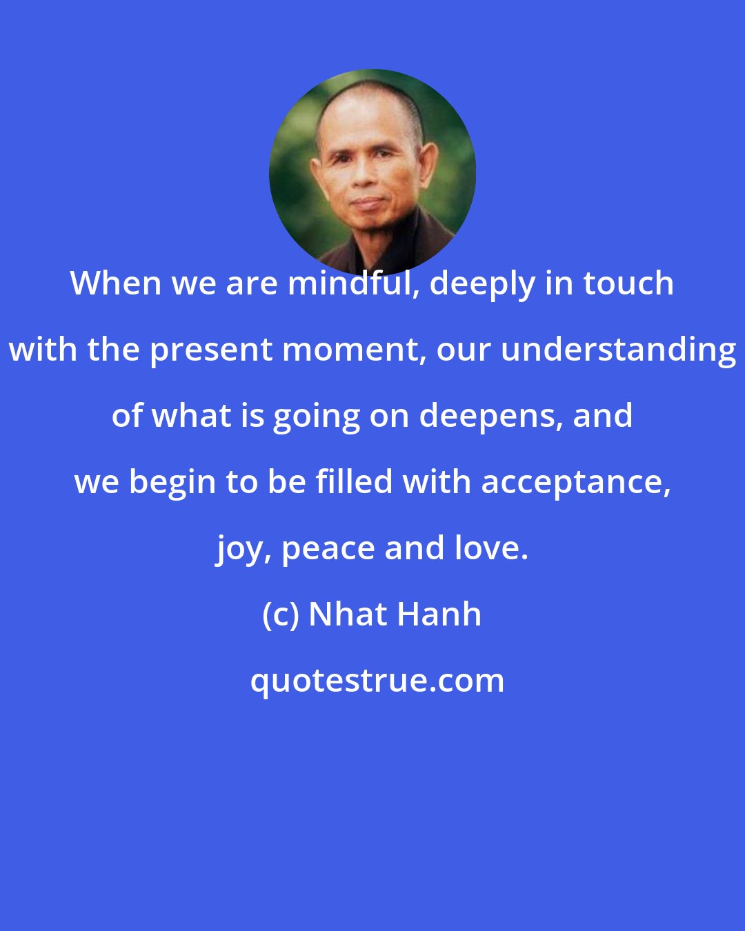 Nhat Hanh: When we are mindful, deeply in touch with the present moment, our understanding of what is going on deepens, and we begin to be filled with acceptance, joy, peace and love.