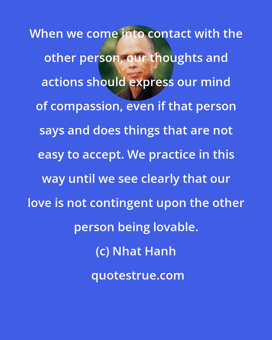 Nhat Hanh: When we come into contact with the other person, our thoughts and actions should express our mind of compassion, even if that person says and does things that are not easy to accept. We practice in this way until we see clearly that our love is not contingent upon the other person being lovable.