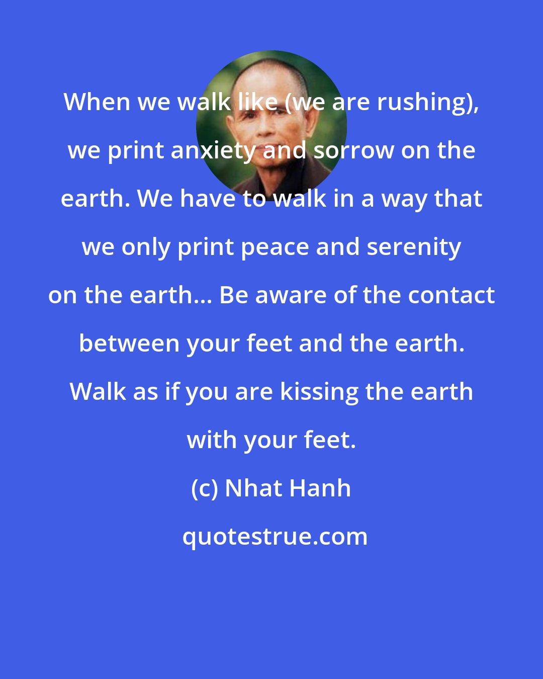 Nhat Hanh: When we walk like (we are rushing), we print anxiety and sorrow on the earth. We have to walk in a way that we only print peace and serenity on the earth... Be aware of the contact between your feet and the earth. Walk as if you are kissing the earth with your feet.