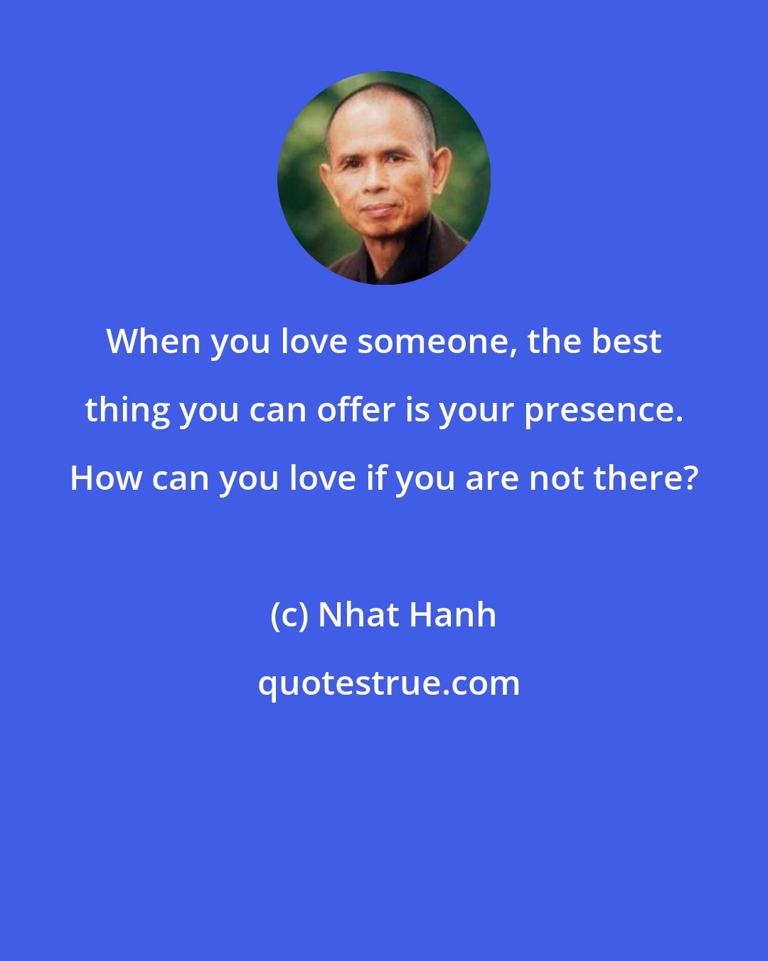 Nhat Hanh: When you love someone, the best thing you can offer is your presence. How can you love if you are not there?