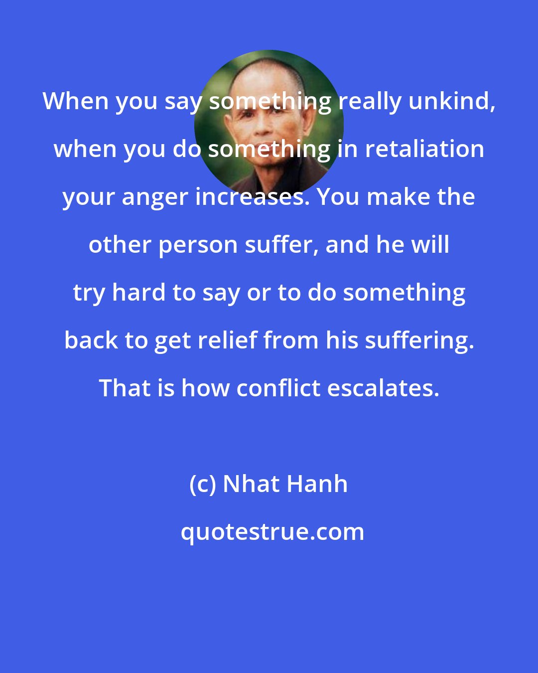 Nhat Hanh: When you say something really unkind, when you do something in retaliation your anger increases. You make the other person suffer, and he will try hard to say or to do something back to get relief from his suffering. That is how conflict escalates.