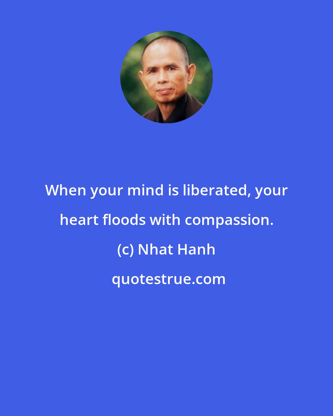 Nhat Hanh: When your mind is liberated, your heart floods with compassion.