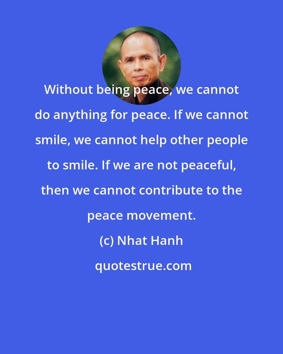 Nhat Hanh: Without being peace, we cannot do anything for peace. If we cannot smile, we cannot help other people to smile. If we are not peaceful, then we cannot contribute to the peace movement.