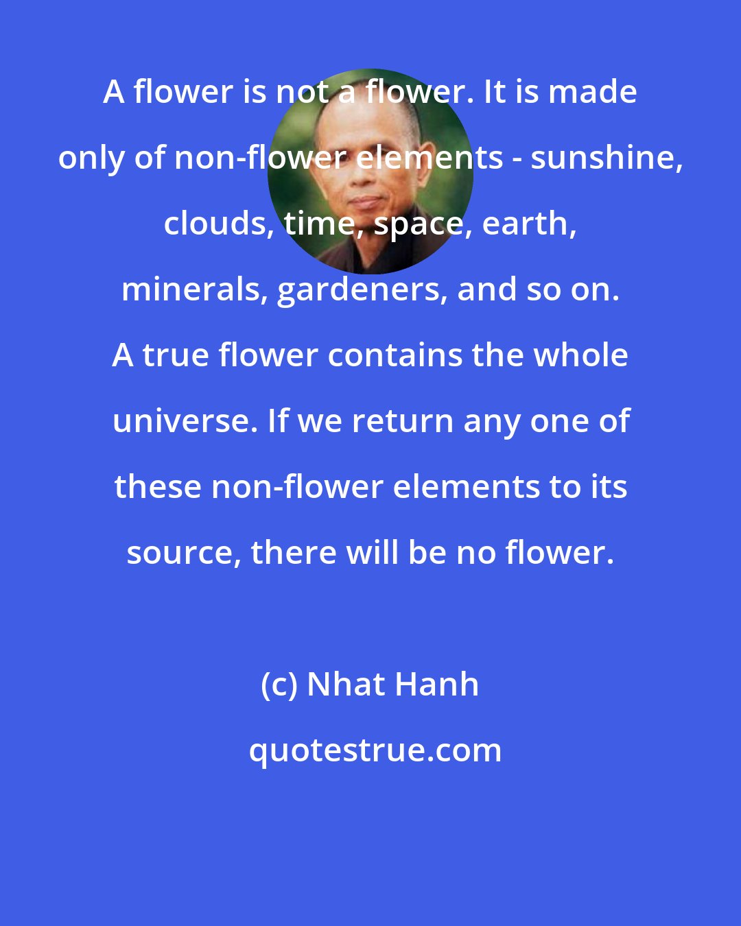 Nhat Hanh: A flower is not a flower. It is made only of non-flower elements - sunshine, clouds, time, space, earth, minerals, gardeners, and so on. A true flower contains the whole universe. If we return any one of these non-flower elements to its source, there will be no flower.