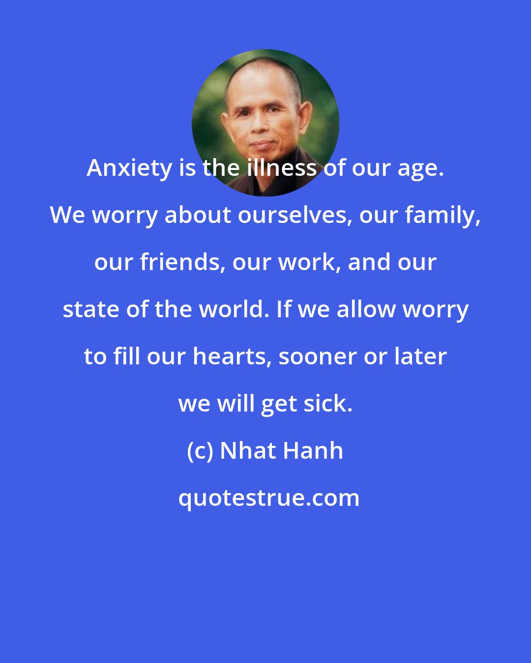 Nhat Hanh: Anxiety is the illness of our age. We worry about ourselves, our family, our friends, our work, and our state of the world. If we allow worry to fill our hearts, sooner or later we will get sick.