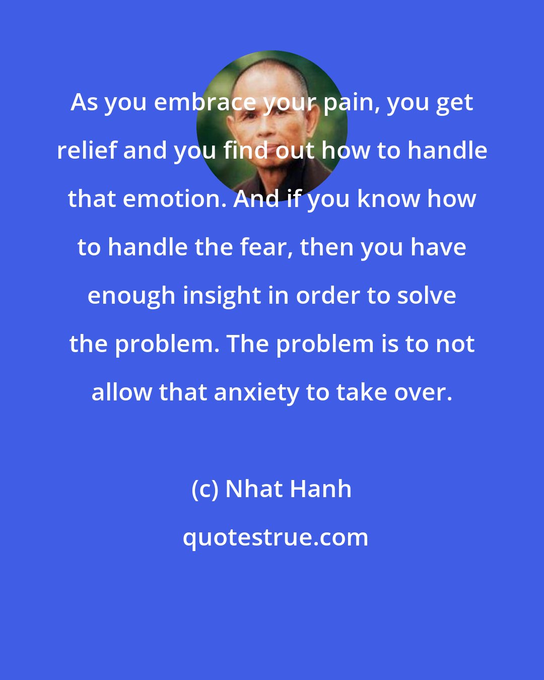 Nhat Hanh: As you embrace your pain, you get relief and you find out how to handle that emotion. And if you know how to handle the fear, then you have enough insight in order to solve the problem. The problem is to not allow that anxiety to take over.