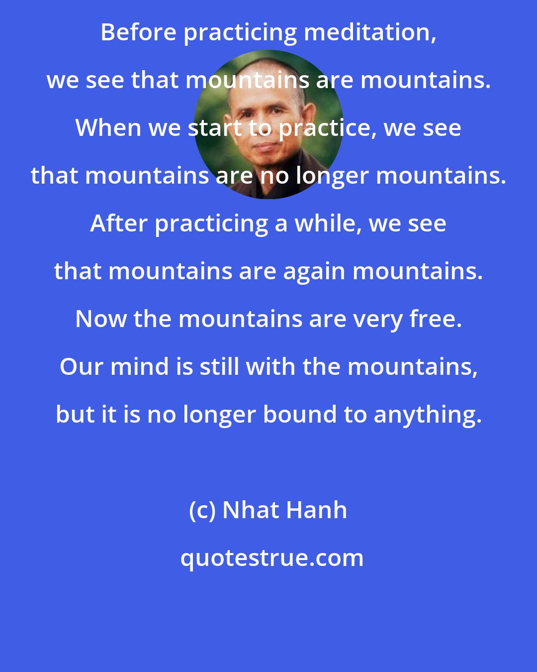 Nhat Hanh: Before practicing meditation, we see that mountains are mountains. When we start to practice, we see that mountains are no longer mountains. After practicing a while, we see that mountains are again mountains. Now the mountains are very free. Our mind is still with the mountains, but it is no longer bound to anything.