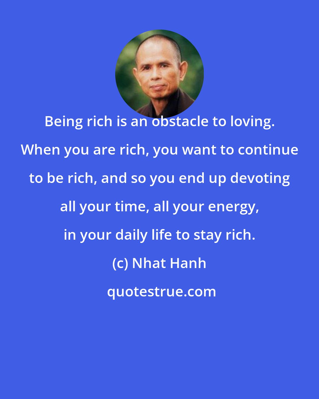 Nhat Hanh: Being rich is an obstacle to loving. When you are rich, you want to continue to be rich, and so you end up devoting all your time, all your energy, in your daily life to stay rich.