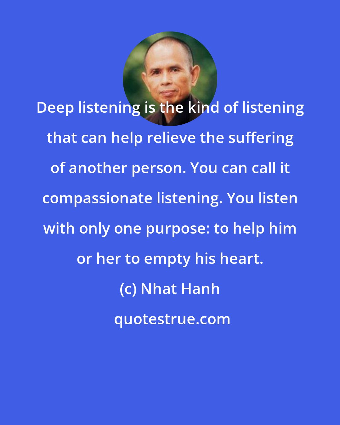 Nhat Hanh: Deep listening is the kind of listening that can help relieve the suffering of another person. You can call it compassionate listening. You listen with only one purpose: to help him or her to empty his heart.