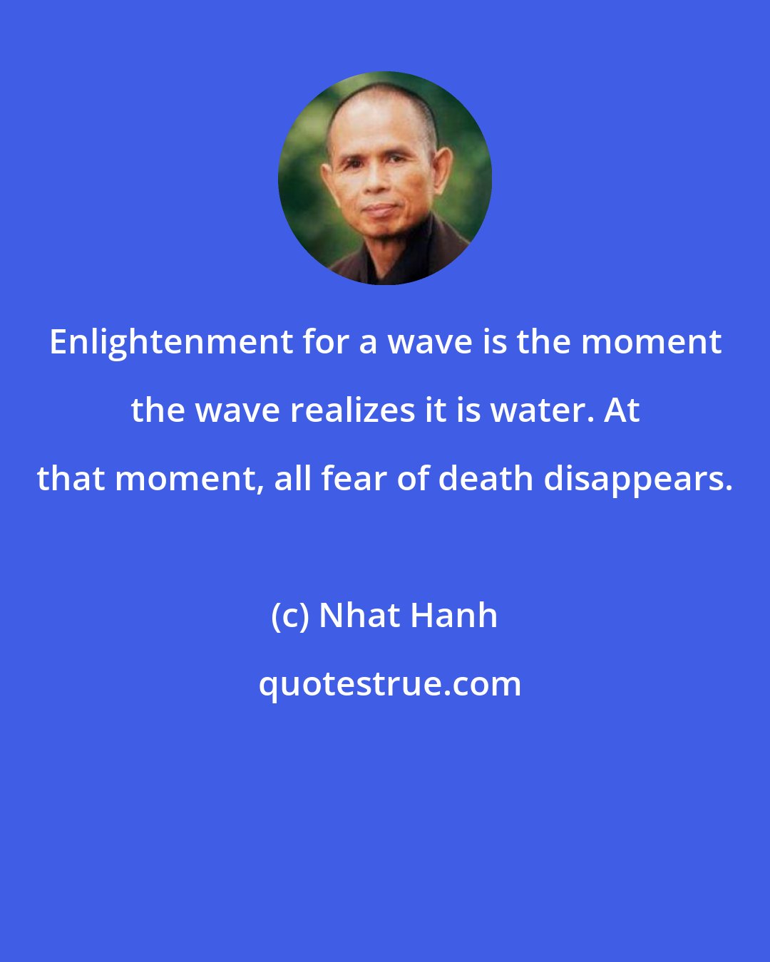 Nhat Hanh: Enlightenment for a wave is the moment the wave realizes it is water. At that moment, all fear of death disappears.