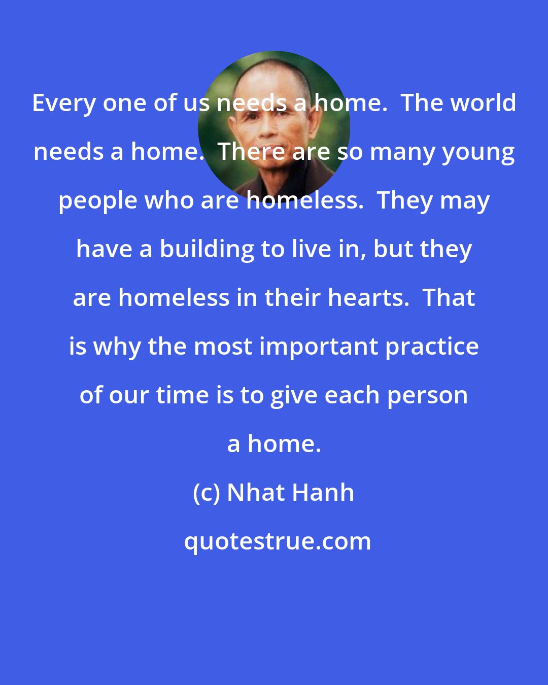 Nhat Hanh: Every one of us needs a home.  The world needs a home.  There are so many young people who are homeless.  They may have a building to live in, but they are homeless in their hearts.  That is why the most important practice of our time is to give each person a home.