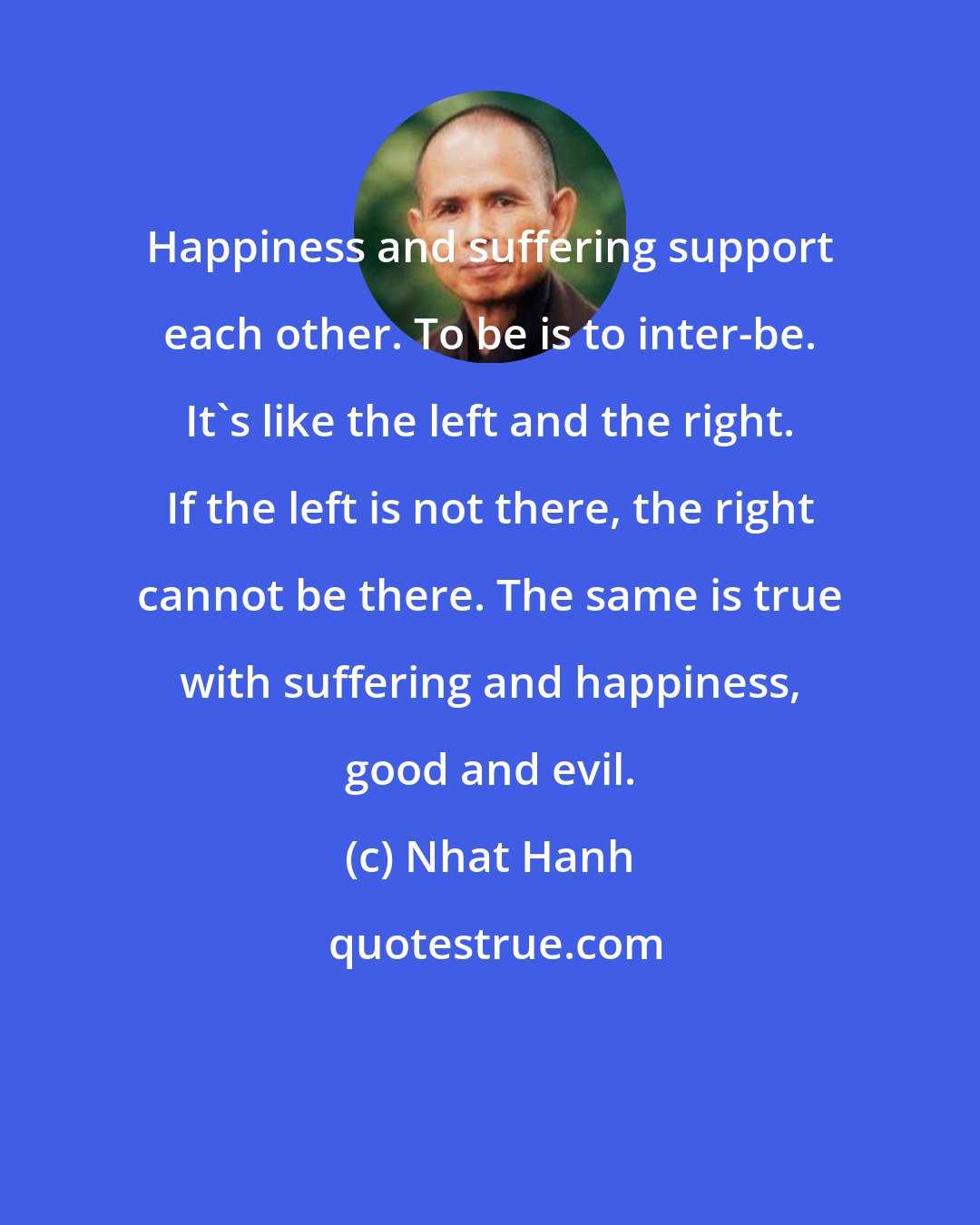 Nhat Hanh: Happiness and suffering support each other. To be is to inter-be. It's like the left and the right. If the left is not there, the right cannot be there. The same is true with suffering and happiness, good and evil.