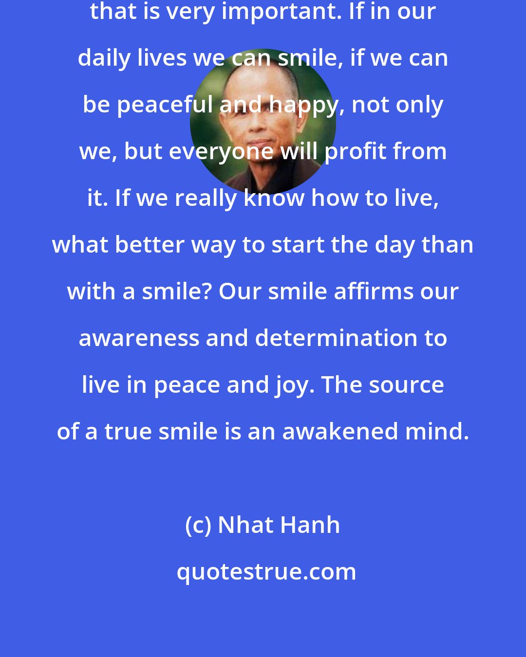 Nhat Hanh: If a child smiles, if an adult smiles, that is very important. If in our daily lives we can smile, if we can be peaceful and happy, not only we, but everyone will profit from it. If we really know how to live, what better way to start the day than with a smile? Our smile affirms our awareness and determination to live in peace and joy. The source of a true smile is an awakened mind.