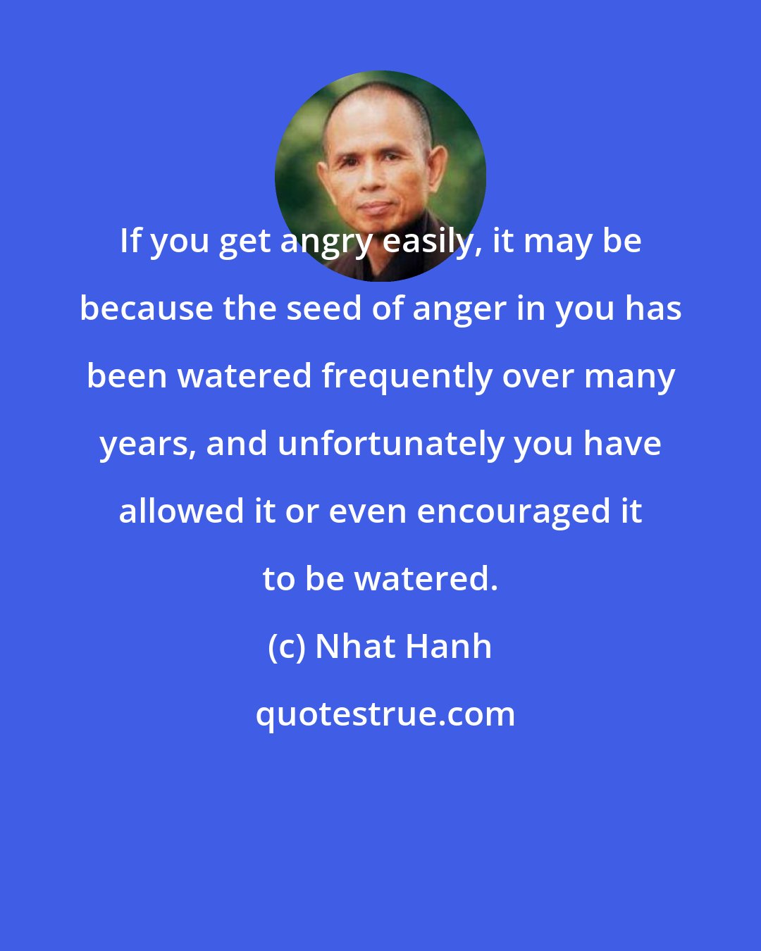 Nhat Hanh: If you get angry easily, it may be because the seed of anger in you has been watered frequently over many years, and unfortunately you have allowed it or even encouraged it to be watered.