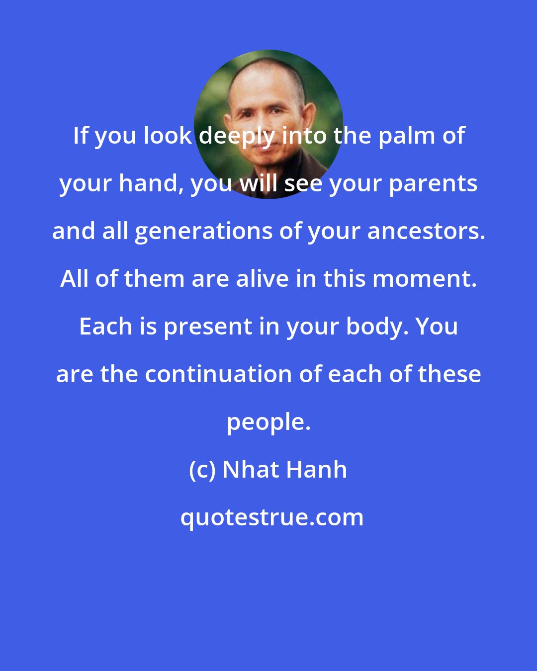 Nhat Hanh: If you look deeply into the palm of your hand, you will see your parents and all generations of your ancestors. All of them are alive in this moment. Each is present in your body. You are the continuation of each of these people.