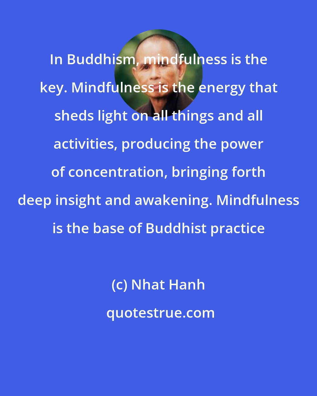 Nhat Hanh: In Buddhism, mindfulness is the key. Mindfulness is the energy that sheds light on all things and all activities, producing the power of concentration, bringing forth deep insight and awakening. Mindfulness is the base of Buddhist practice