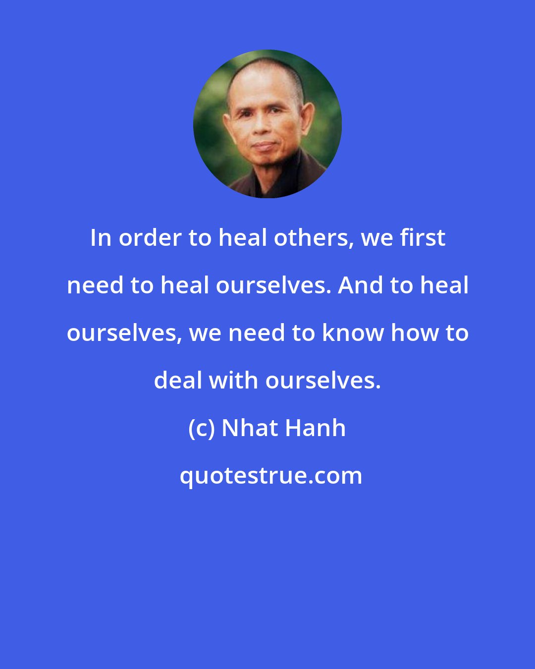 Nhat Hanh: In order to heal others, we first need to heal ourselves. And to heal ourselves, we need to know how to deal with ourselves.