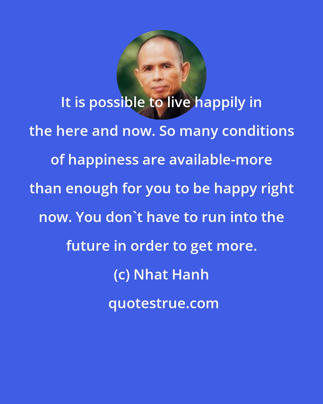 Nhat Hanh: It is possible to live happily in the here and now. So many conditions of happiness are available-more than enough for you to be happy right now. You don't have to run into the future in order to get more.