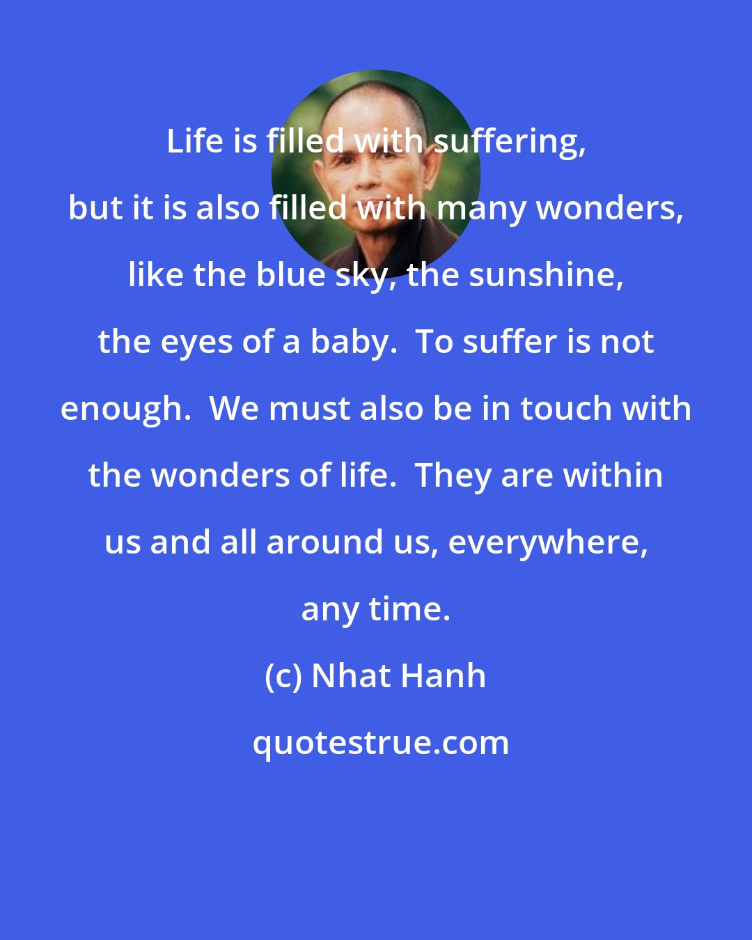 Nhat Hanh: Life is filled with suffering, but it is also filled with many wonders, like the blue sky, the sunshine, the eyes of a baby.  To suffer is not enough.  We must also be in touch with the wonders of life.  They are within us and all around us, everywhere, any time.